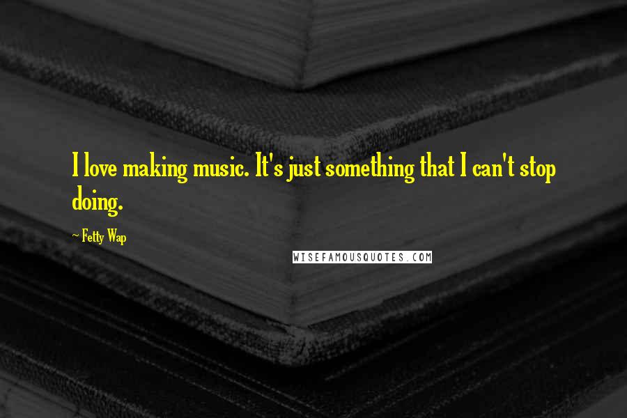 Fetty Wap Quotes: I love making music. It's just something that I can't stop doing.