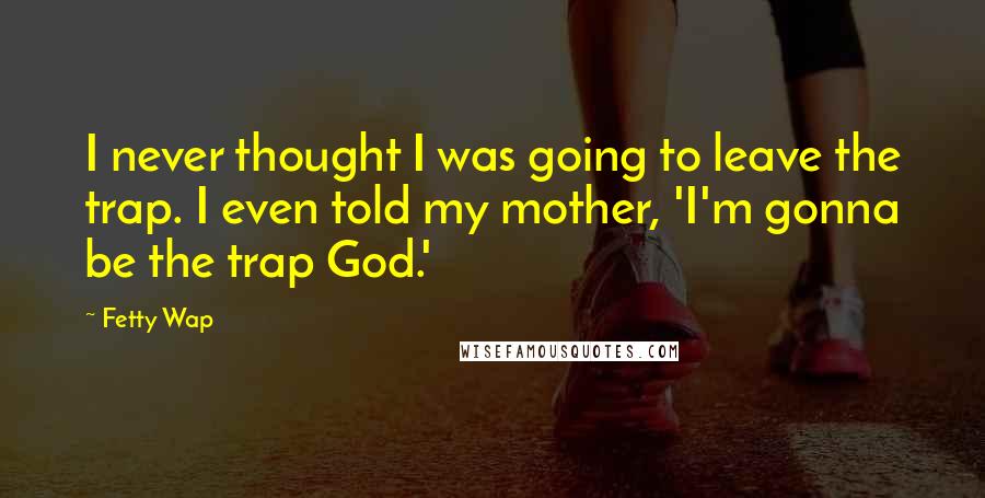 Fetty Wap Quotes: I never thought I was going to leave the trap. I even told my mother, 'I'm gonna be the trap God.'