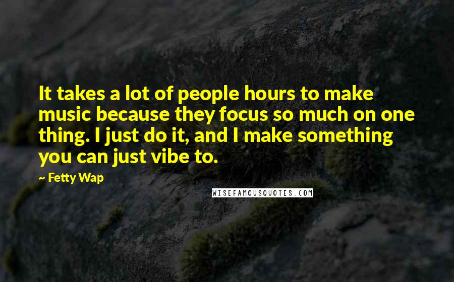 Fetty Wap Quotes: It takes a lot of people hours to make music because they focus so much on one thing. I just do it, and I make something you can just vibe to.