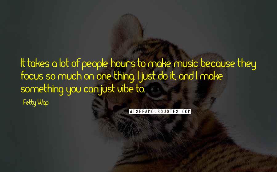 Fetty Wap Quotes: It takes a lot of people hours to make music because they focus so much on one thing. I just do it, and I make something you can just vibe to.