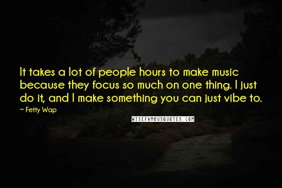 Fetty Wap Quotes: It takes a lot of people hours to make music because they focus so much on one thing. I just do it, and I make something you can just vibe to.