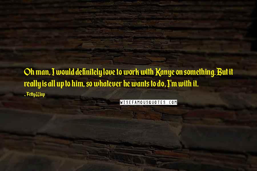 Fetty Wap Quotes: Oh man, I would definitely love to work with Kanye on something. But it really is all up to him, so whatever he wants to do, I'm with it.