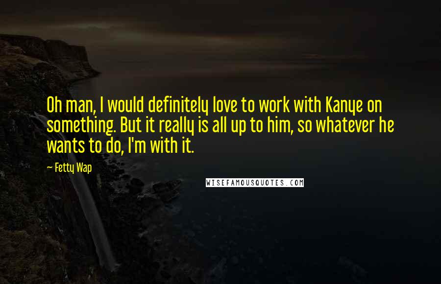 Fetty Wap Quotes: Oh man, I would definitely love to work with Kanye on something. But it really is all up to him, so whatever he wants to do, I'm with it.