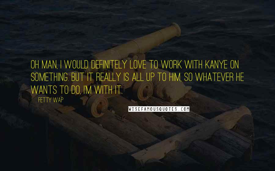 Fetty Wap Quotes: Oh man, I would definitely love to work with Kanye on something. But it really is all up to him, so whatever he wants to do, I'm with it.