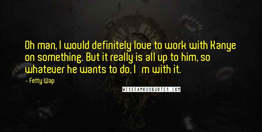 Fetty Wap Quotes: Oh man, I would definitely love to work with Kanye on something. But it really is all up to him, so whatever he wants to do, I'm with it.