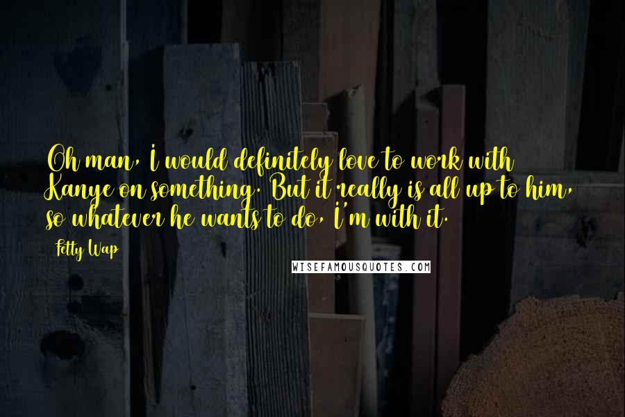Fetty Wap Quotes: Oh man, I would definitely love to work with Kanye on something. But it really is all up to him, so whatever he wants to do, I'm with it.