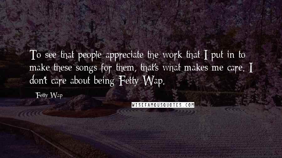 Fetty Wap Quotes: To see that people appreciate the work that I put in to make these songs for them, that's what makes me care. I don't care about being Fetty Wap.