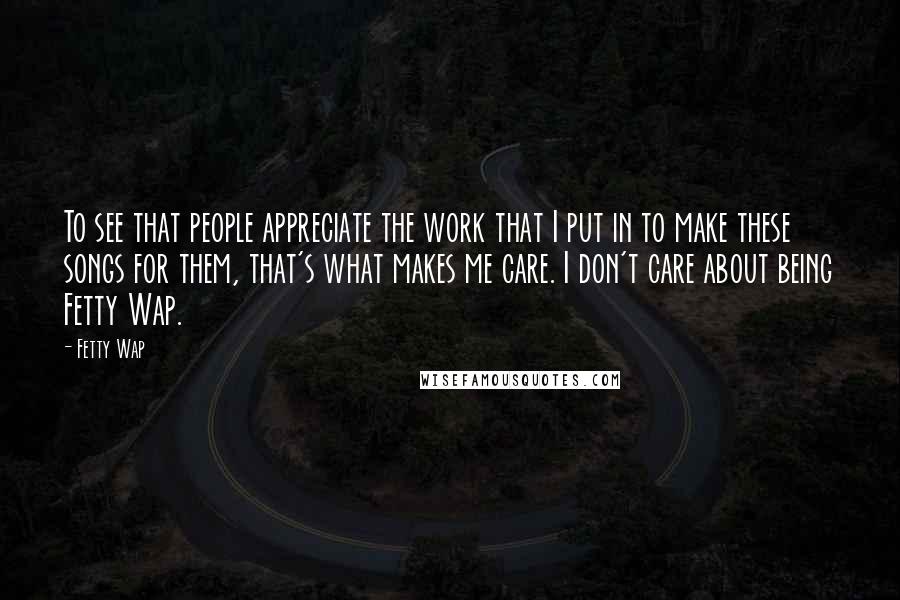 Fetty Wap Quotes: To see that people appreciate the work that I put in to make these songs for them, that's what makes me care. I don't care about being Fetty Wap.