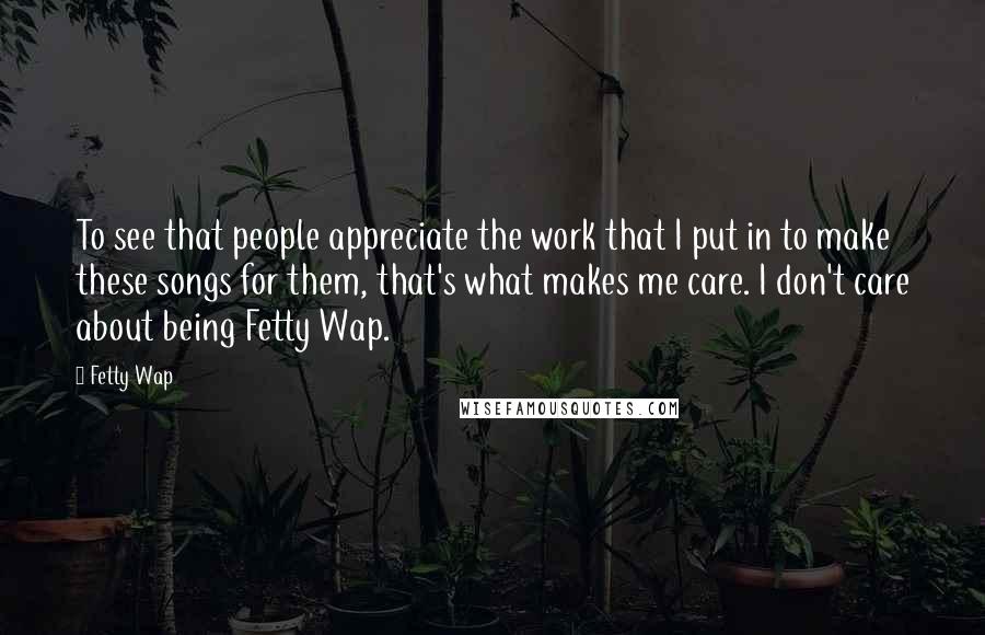 Fetty Wap Quotes: To see that people appreciate the work that I put in to make these songs for them, that's what makes me care. I don't care about being Fetty Wap.