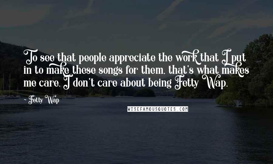 Fetty Wap Quotes: To see that people appreciate the work that I put in to make these songs for them, that's what makes me care. I don't care about being Fetty Wap.