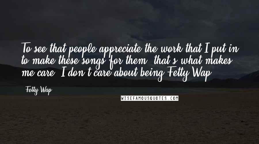 Fetty Wap Quotes: To see that people appreciate the work that I put in to make these songs for them, that's what makes me care. I don't care about being Fetty Wap.