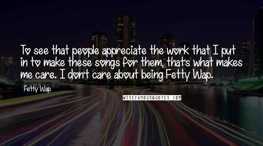 Fetty Wap Quotes: To see that people appreciate the work that I put in to make these songs for them, that's what makes me care. I don't care about being Fetty Wap.