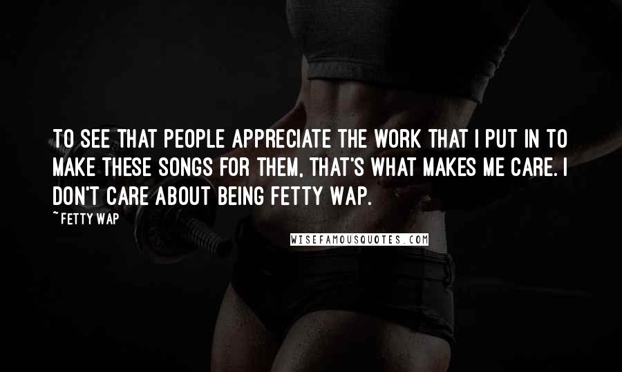 Fetty Wap Quotes: To see that people appreciate the work that I put in to make these songs for them, that's what makes me care. I don't care about being Fetty Wap.