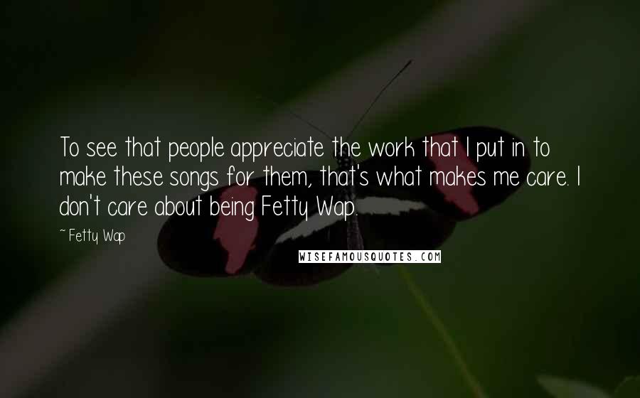 Fetty Wap Quotes: To see that people appreciate the work that I put in to make these songs for them, that's what makes me care. I don't care about being Fetty Wap.