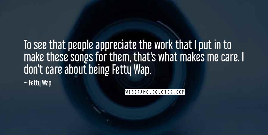 Fetty Wap Quotes: To see that people appreciate the work that I put in to make these songs for them, that's what makes me care. I don't care about being Fetty Wap.