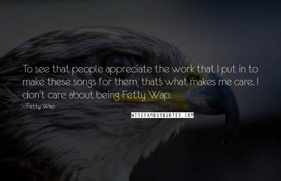 Fetty Wap Quotes: To see that people appreciate the work that I put in to make these songs for them, that's what makes me care. I don't care about being Fetty Wap.