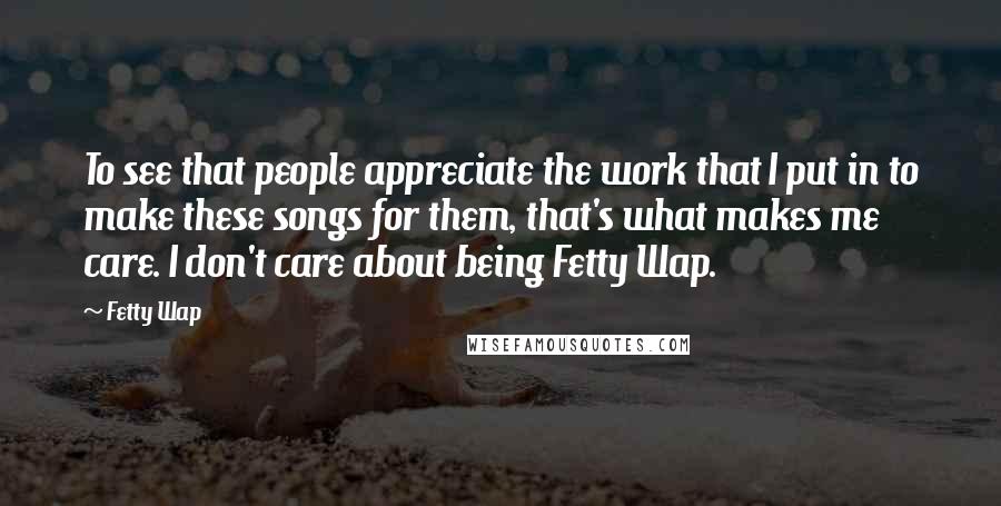 Fetty Wap Quotes: To see that people appreciate the work that I put in to make these songs for them, that's what makes me care. I don't care about being Fetty Wap.