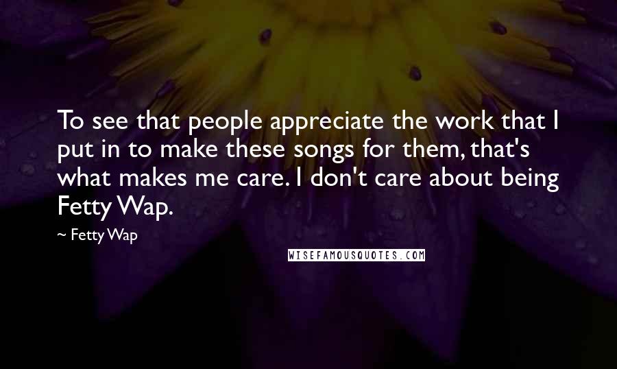 Fetty Wap Quotes: To see that people appreciate the work that I put in to make these songs for them, that's what makes me care. I don't care about being Fetty Wap.