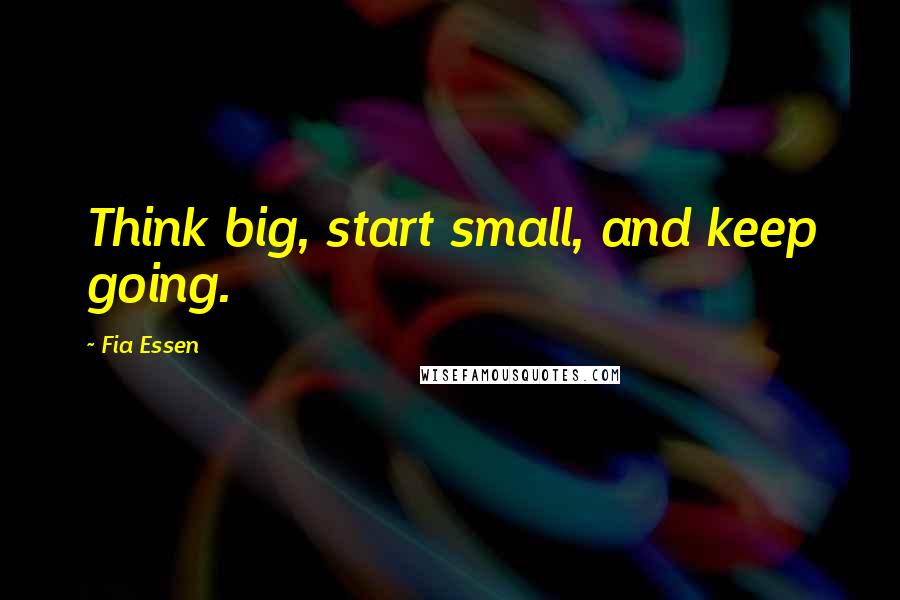 Fia Essen Quotes: Think big, start small, and keep going.