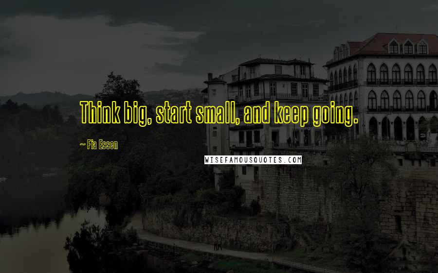 Fia Essen Quotes: Think big, start small, and keep going.