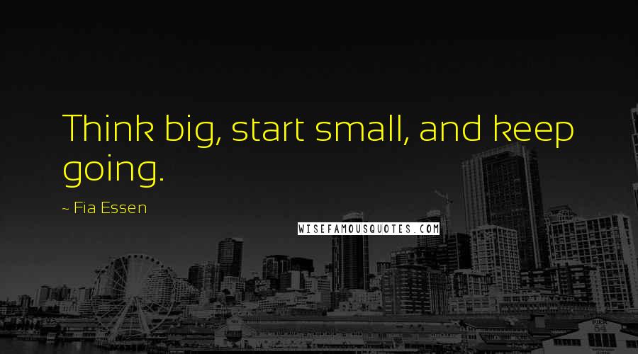 Fia Essen Quotes: Think big, start small, and keep going.