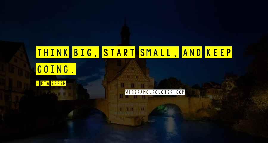 Fia Essen Quotes: Think big, start small, and keep going.