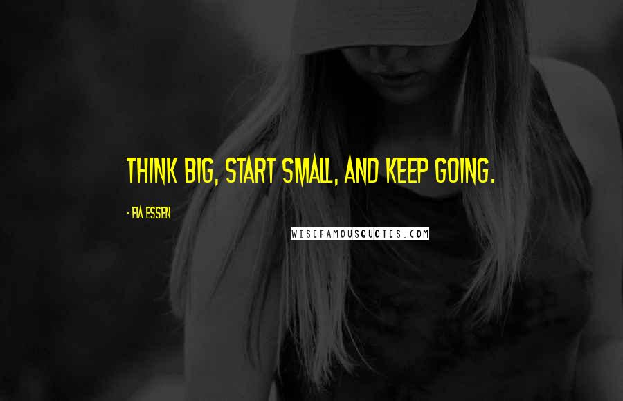 Fia Essen Quotes: Think big, start small, and keep going.