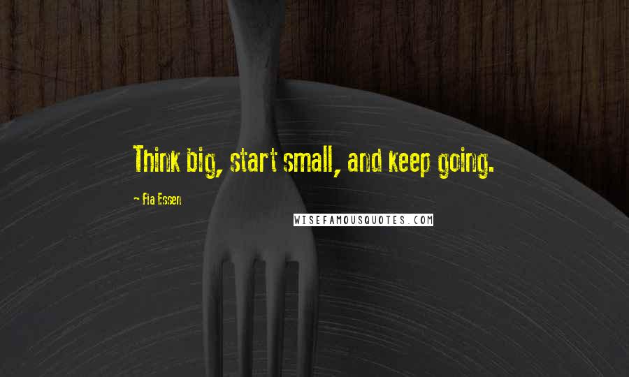 Fia Essen Quotes: Think big, start small, and keep going.
