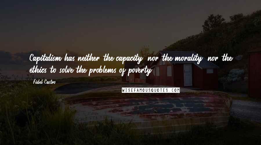 Fidel Castro Quotes: Capitalism has neither the capacity, nor the morality, nor the ethics to solve the problems of poverty.