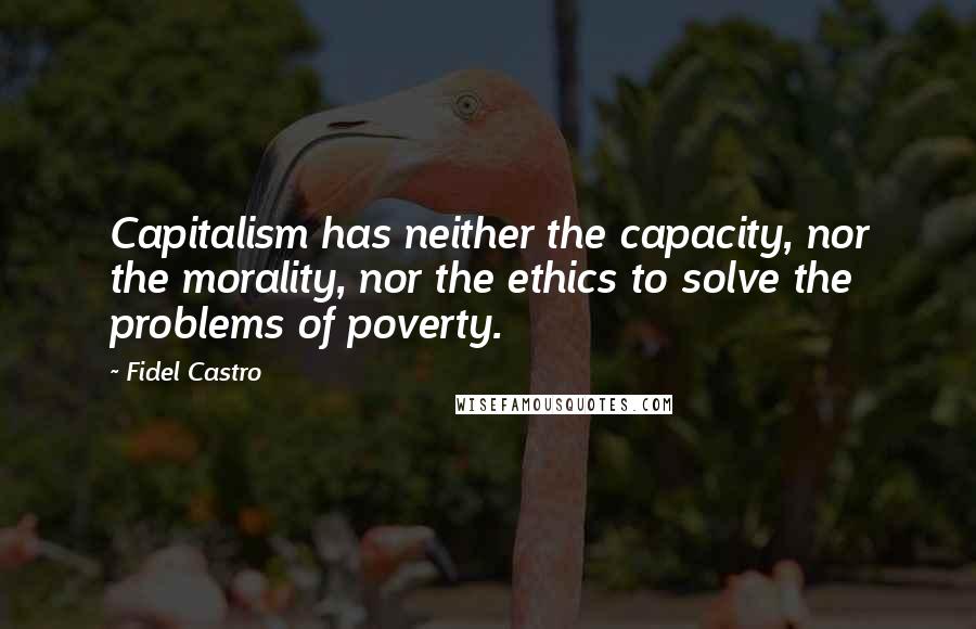 Fidel Castro Quotes: Capitalism has neither the capacity, nor the morality, nor the ethics to solve the problems of poverty.