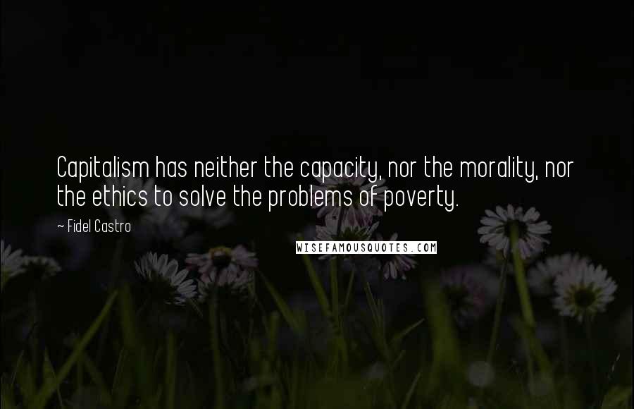 Fidel Castro Quotes: Capitalism has neither the capacity, nor the morality, nor the ethics to solve the problems of poverty.