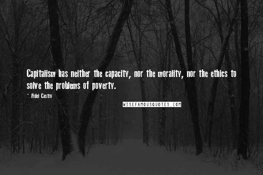 Fidel Castro Quotes: Capitalism has neither the capacity, nor the morality, nor the ethics to solve the problems of poverty.