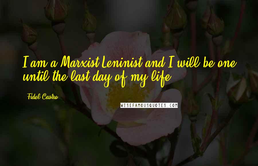 Fidel Castro Quotes: I am a Marxist Leninist and I will be one until the last day of my life.