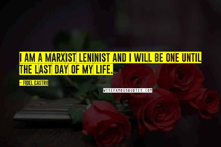 Fidel Castro Quotes: I am a Marxist Leninist and I will be one until the last day of my life.