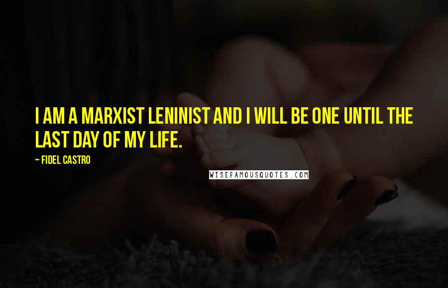 Fidel Castro Quotes: I am a Marxist Leninist and I will be one until the last day of my life.