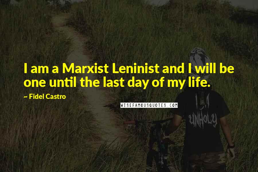 Fidel Castro Quotes: I am a Marxist Leninist and I will be one until the last day of my life.
