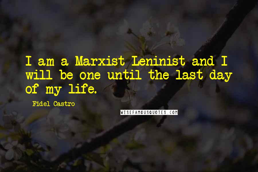 Fidel Castro Quotes: I am a Marxist Leninist and I will be one until the last day of my life.