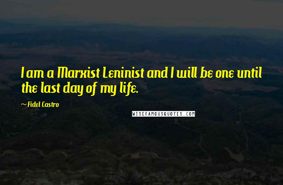 Fidel Castro Quotes: I am a Marxist Leninist and I will be one until the last day of my life.