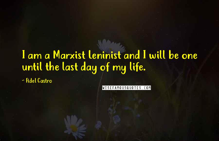 Fidel Castro Quotes: I am a Marxist Leninist and I will be one until the last day of my life.