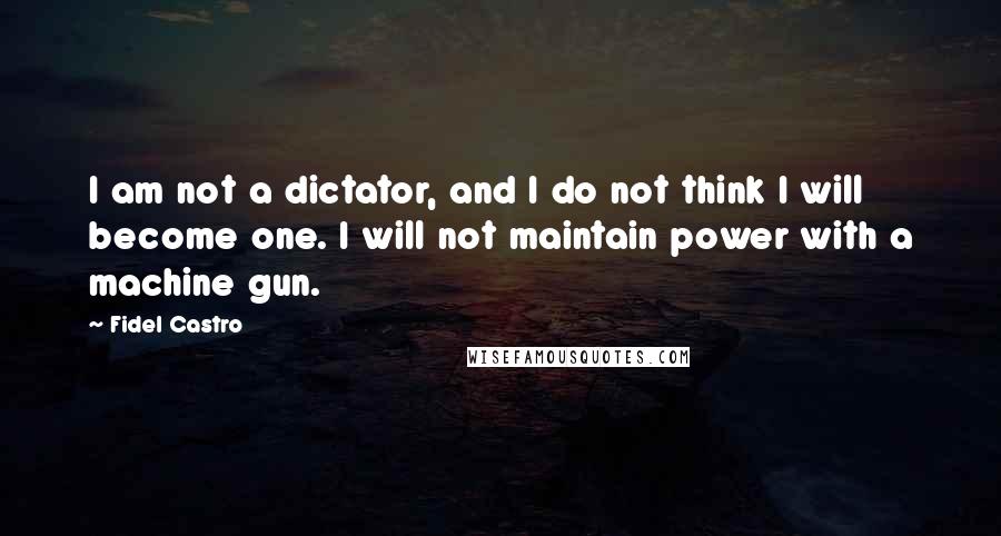 Fidel Castro Quotes: I am not a dictator, and I do not think I will become one. I will not maintain power with a machine gun.