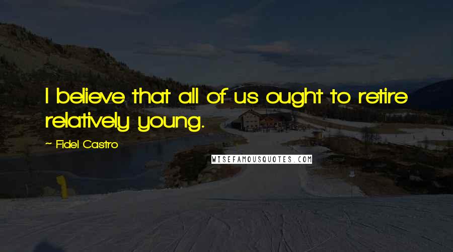 Fidel Castro Quotes: I believe that all of us ought to retire relatively young.