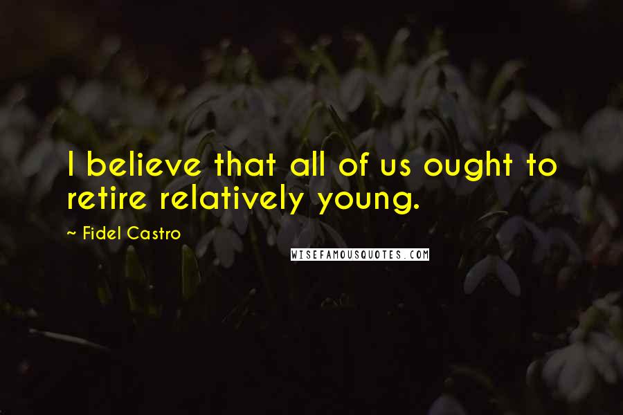 Fidel Castro Quotes: I believe that all of us ought to retire relatively young.