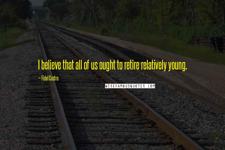 Fidel Castro Quotes: I believe that all of us ought to retire relatively young.