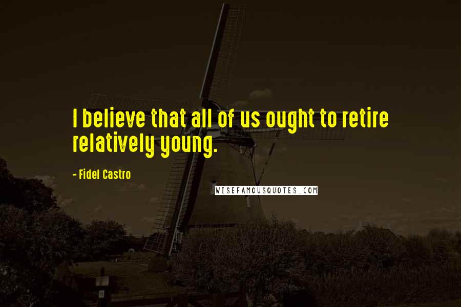 Fidel Castro Quotes: I believe that all of us ought to retire relatively young.