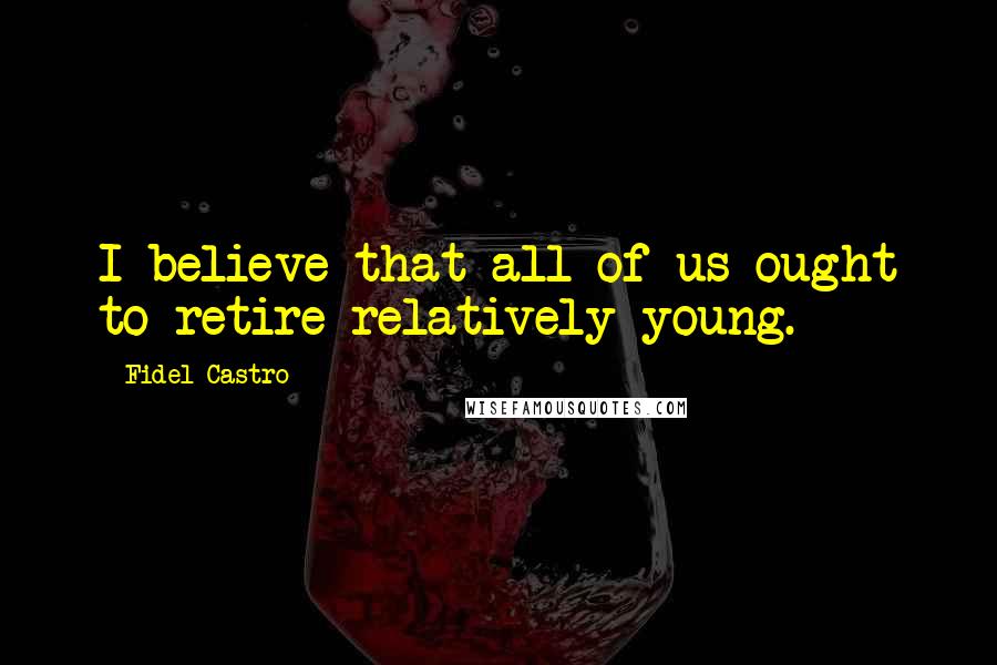 Fidel Castro Quotes: I believe that all of us ought to retire relatively young.