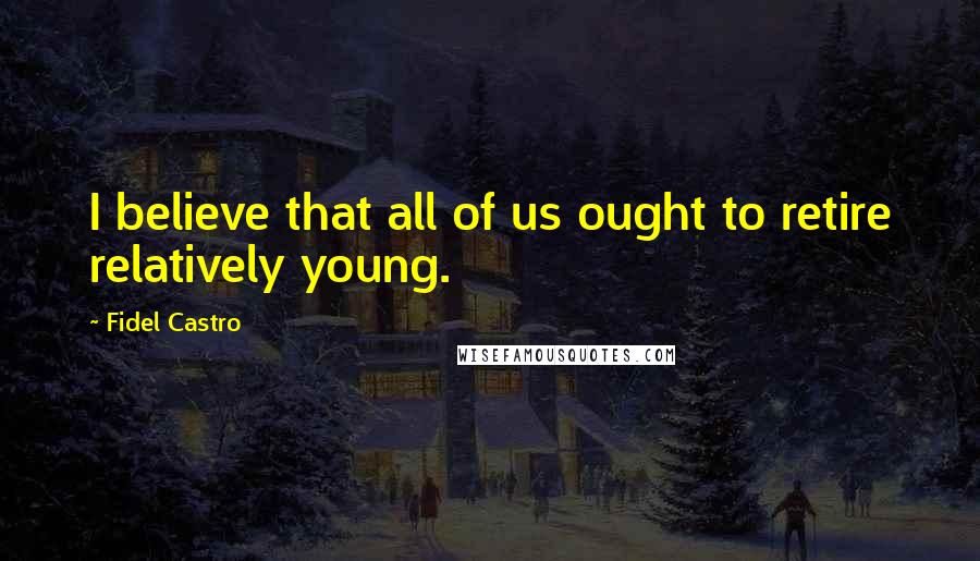 Fidel Castro Quotes: I believe that all of us ought to retire relatively young.