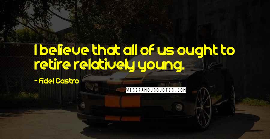 Fidel Castro Quotes: I believe that all of us ought to retire relatively young.