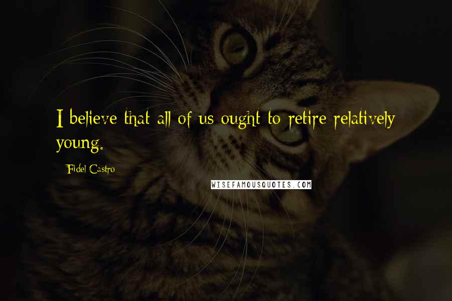 Fidel Castro Quotes: I believe that all of us ought to retire relatively young.