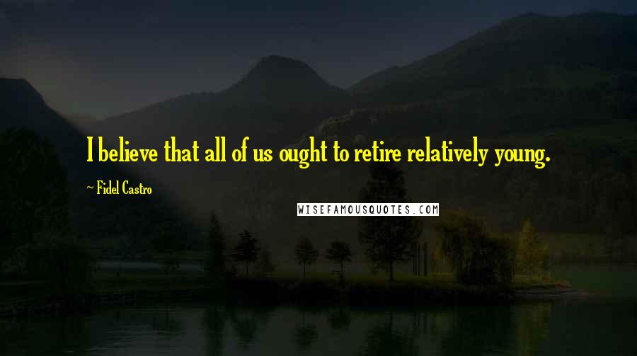 Fidel Castro Quotes: I believe that all of us ought to retire relatively young.