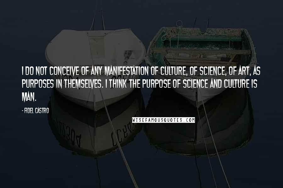 Fidel Castro Quotes: I do not conceive of any manifestation of culture, of science, of art, as purposes in themselves. I think the purpose of science and culture is man.